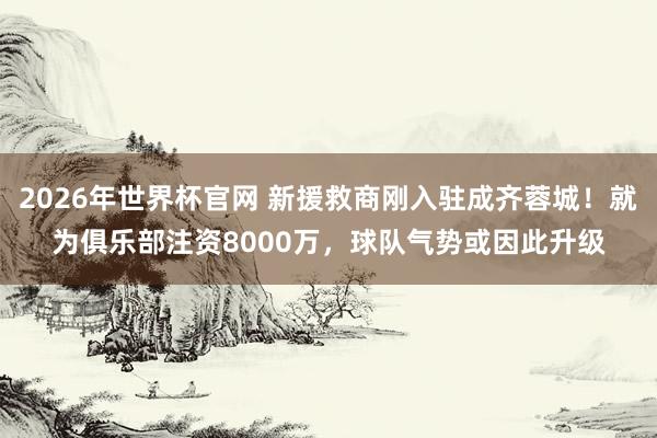 2026年世界杯官网 新援救商刚入驻成齐蓉城!就为俱乐部注资8000万,球队气势或因此升级