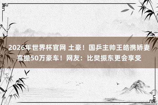 2026年世界杯官网 土豪!国乒主帅王皓携娇妻喜提50万豪车!网友:比樊振东更会享受