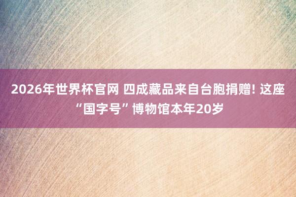 2026年世界杯官网 四成藏品来自台胞捐赠! 这座“国字号”博物馆本年20岁