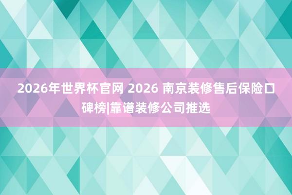 2026年世界杯官网 2026 南京装修售后保险口碑榜|靠谱装修公司推选