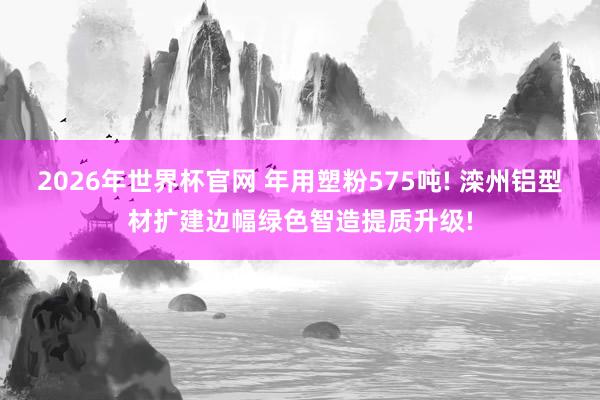 2026年世界杯官网 年用塑粉575吨! 滦州铝型材扩建边幅绿色智造提质升级!