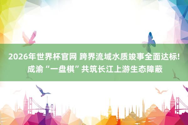 2026年世界杯官网 跨界流域水质竣事全面达标! 成渝“一盘棋”共筑长江上游生态障蔽