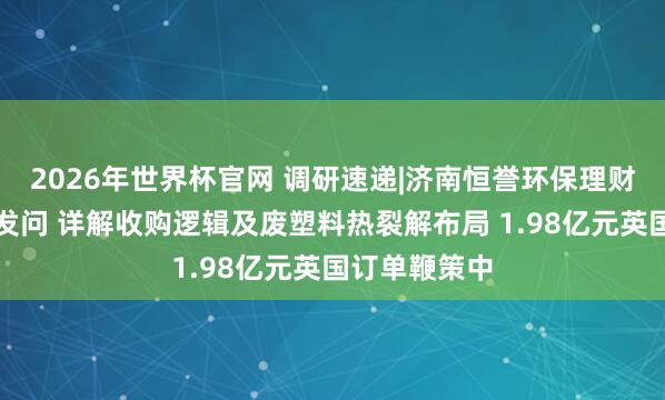 2026年世界杯官网 调研速递|济南恒誉环保理财多家投资者发问 详解收购逻辑及废塑料热裂解布局 1.98亿元英国订单鞭策中