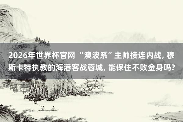 2026年世界杯官网 “澳波系”主帅接连内战, 穆斯卡特执教的海港客战蓉城, 能保住不败金身吗?