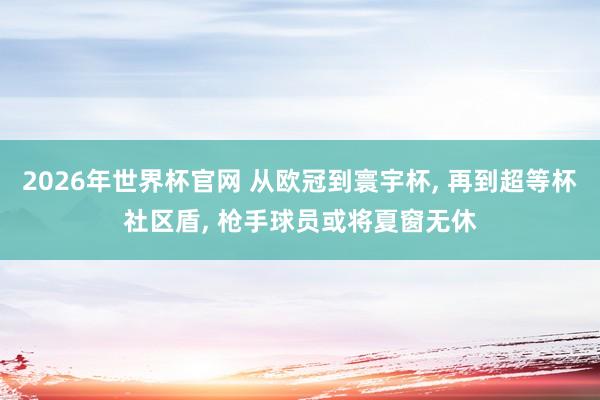 2026年世界杯官网 从欧冠到寰宇杯, 再到超等杯社区盾, 枪手球员或将夏窗无休