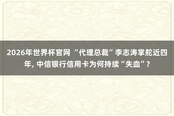 2026年世界杯官网 “代理总裁”李志涛掌舵近四年, 中信银行信用卡为何持续“失血”?