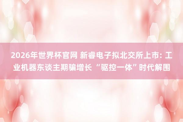 2026年世界杯官网 新睿电子拟北交所上市: 工业机器东谈主期骗增长 “驱控一体”时代解围