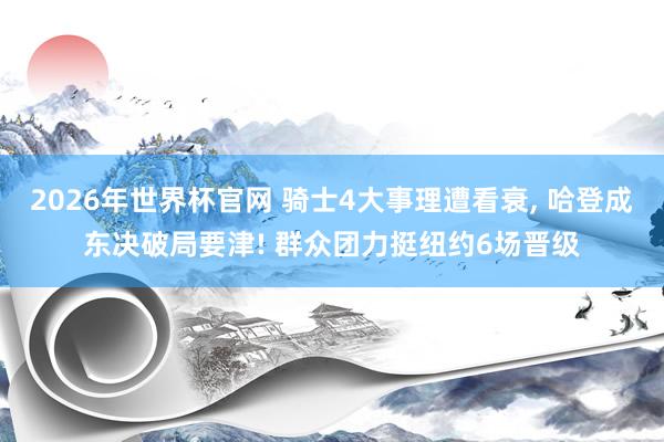 2026年世界杯官网 骑士4大事理遭看衰, 哈登成东决破局要津! 群众团力挺纽约6场晋级