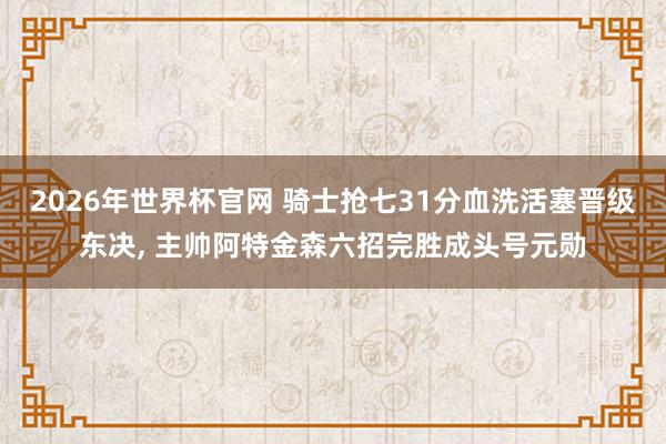 2026年世界杯官网 骑士抢七31分血洗活塞晋级东决, 主帅阿特金森六招完胜成头号元勋