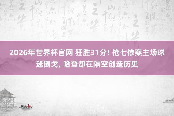 2026年世界杯官网 狂胜31分! 抢七惨案主场球迷倒戈， 哈登却在隔空创造历史