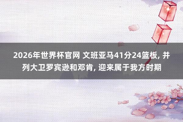 2026年世界杯官网 文班亚马41分24篮板, 并列大卫罗宾逊和邓肯, 迎来属于我方时期