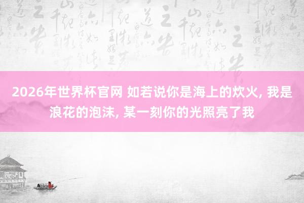 2026年世界杯官网 如若说你是海上的炊火， 我是浪花的泡沫， 某一刻你的光照亮了我