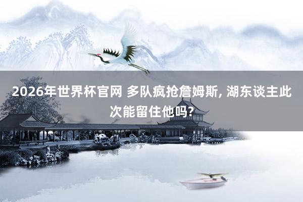 2026年世界杯官网 多队疯抢詹姆斯, 湖东谈主此次能留住他吗?