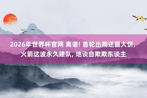 2026年世界杯官网 离谱! 首轮出局还画大饼， 火箭这波永久建队， 地谈自欺欺东谈主