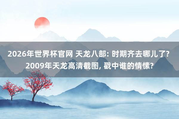 2026年世界杯官网 天龙八部: 时期齐去哪儿了? 2009年天龙高清截图, 戳中谁的情愫?
