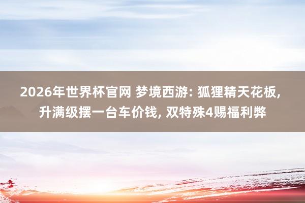 2026年世界杯官网 梦境西游: 狐狸精天花板, 升满级摆一台车价钱, 双特殊4赐福利弊