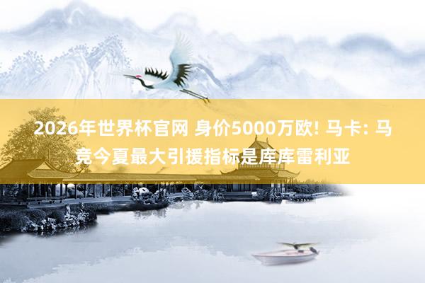 2026年世界杯官网 身价5000万欧! 马卡: 马竞今夏最大引援指标是库库雷利亚