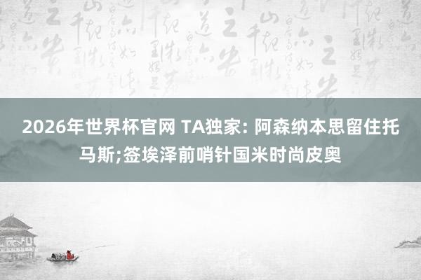 2026年世界杯官网 TA独家: 阿森纳本思留住托马斯;签埃泽前哨针国米时尚皮奥