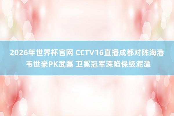 2026年世界杯官网 CCTV16直播成都对阵海港 韦世豪PK武磊 卫冕冠军深陷保级泥潭