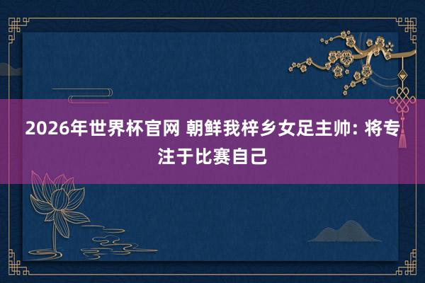 2026年世界杯官网 朝鲜我梓乡女足主帅: 将专注于比赛自己