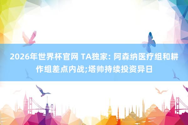 2026年世界杯官网 TA独家: 阿森纳医疗组和耕作组差点内战;塔帅持续投资异日