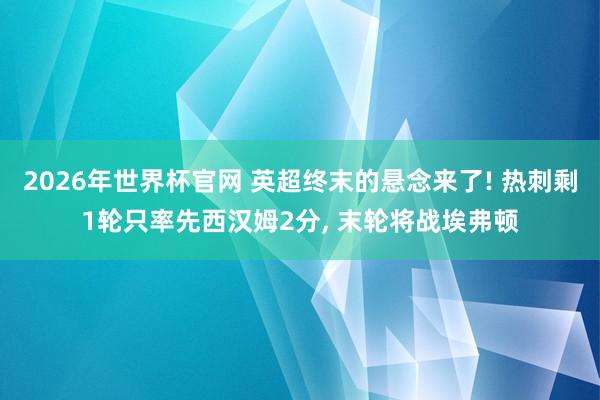 2026年世界杯官网 英超终末的悬念来了! 热刺剩1轮只率先西汉姆2分, 末轮将战埃弗顿