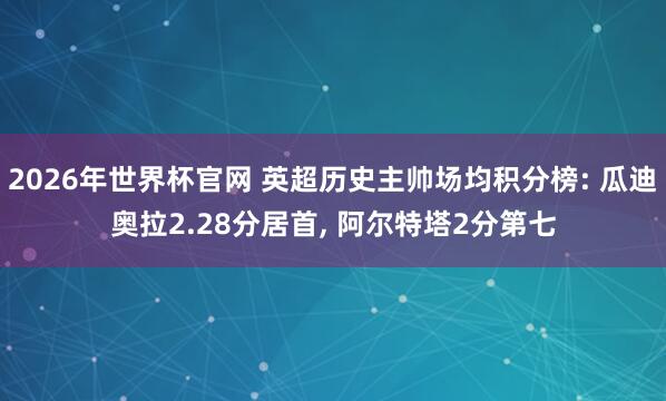 2026年世界杯官网 英超历史主帅场均积分榜: 瓜迪奥拉2.28分居首, 阿尔特塔2分第七