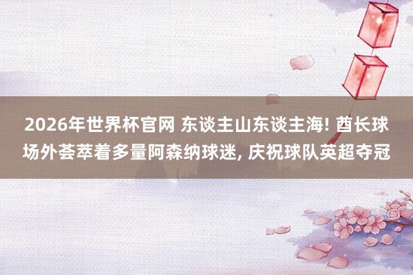 2026年世界杯官网 东谈主山东谈主海! 酋长球场外荟萃着多量阿森纳球迷, 庆祝球队英超夺冠