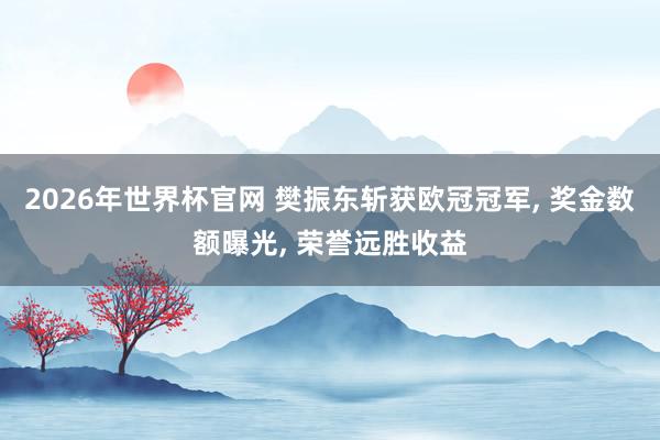 2026年世界杯官网 樊振东斩获欧冠冠军, 奖金数额曝光, 荣誉远胜收益