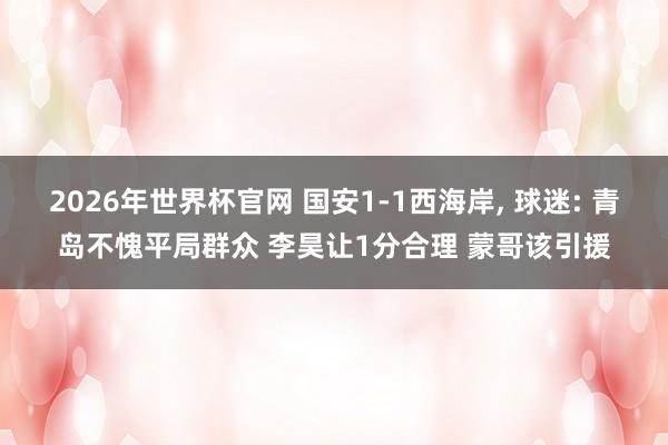 2026年世界杯官网 国安1-1西海岸, 球迷: 青岛不愧平局群众 李昊让1分合理 蒙哥该引援