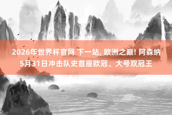 2026年世界杯官网 下一站, 欧洲之巅! 阿森纳5月31日冲击队史首座欧冠、大号双冠王