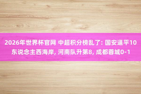 2026年世界杯官网 中超积分榜乱了: 国安逼平10东说念主西海岸, 河南队升第8, 成都蓉城0-1