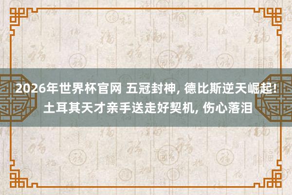 2026年世界杯官网 五冠封神, 德比斯逆天崛起! 土耳其天才亲手送走好契机, 伤心落泪