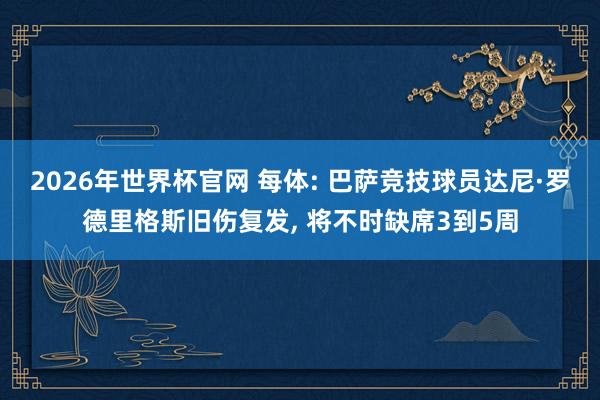 2026年世界杯官网 每体: 巴萨竞技球员达尼·罗德里格斯旧伤复发, 将不时缺席3到5周