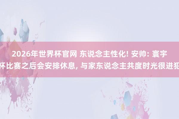 2026年世界杯官网 东说念主性化! 安帅: 寰宇杯比赛之后会安排休息, 与家东说念主共度时光很进犯