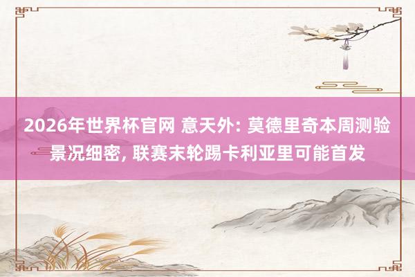2026年世界杯官网 意天外: 莫德里奇本周测验景况细密, 联赛末轮踢卡利亚里可能首发
