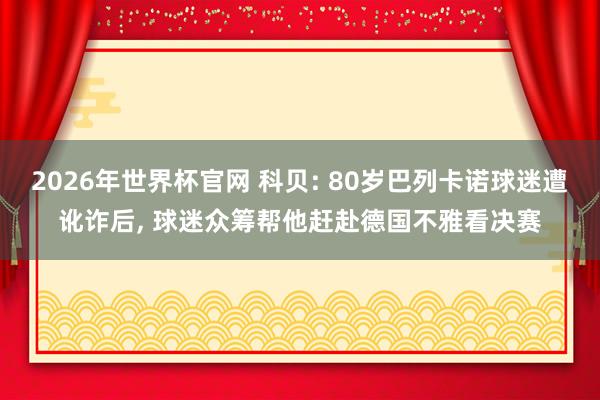 2026年世界杯官网 科贝: 80岁巴列卡诺球迷遭讹诈后, 球迷众筹帮他赶赴德国不雅看决赛