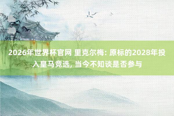 2026年世界杯官网 里克尔梅: 原标的2028年投入皇马竞选, 当今不知谈是否参与