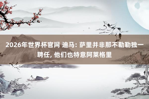 2026年世界杯官网 迪马: 萨里并非那不勒勒独一聘任, 他们也特意阿莱格里