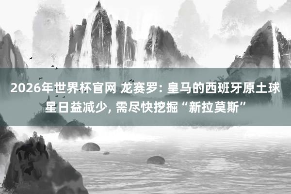 2026年世界杯官网 龙赛罗: 皇马的西班牙原土球星日益减少, 需尽快挖掘“新拉莫斯”