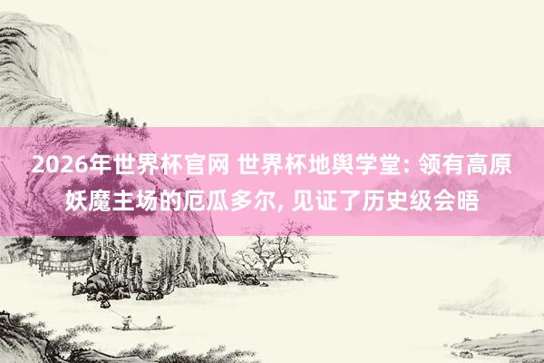 2026年世界杯官网 世界杯地舆学堂: 领有高原妖魔主场的厄瓜多尔, 见证了历史级会晤