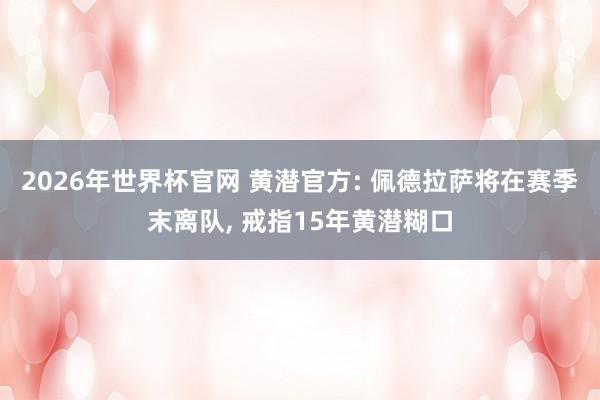 2026年世界杯官网 黄潜官方: 佩德拉萨将在赛季末离队, 戒指15年黄潜糊口