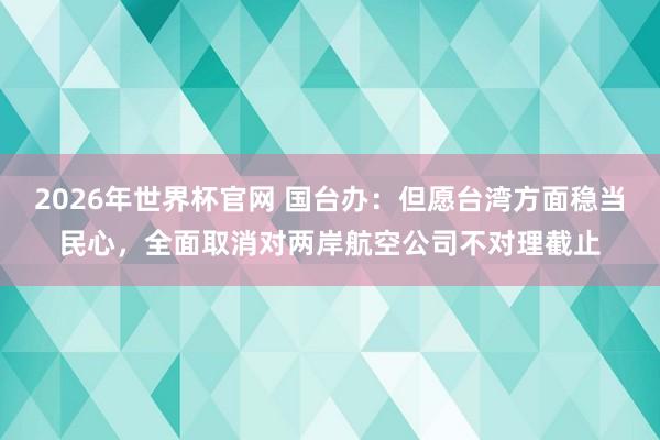 2026年世界杯官网 国台办:但愿台湾方面稳当民心,全面取消对两岸航空公司不对理截止