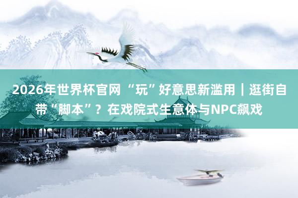 2026年世界杯官网 “玩”好意思新滥用|逛街自带“脚本”?在戏院式生意体与NPC飙戏