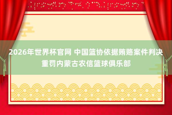 2026年世界杯官网 中国篮协依据贿赂案件判决重罚内蒙古农信篮球俱乐部