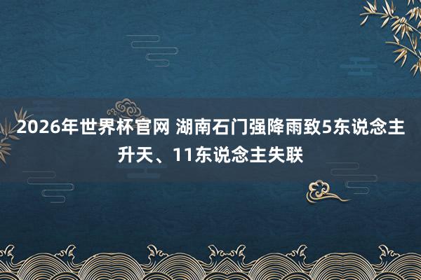 2026年世界杯官网 湖南石门强降雨致5东说念主升天、11东说念主失联