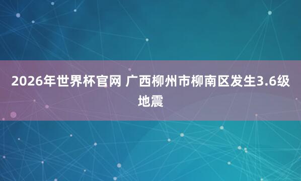 2026年世界杯官网 广西柳州市柳南区发生3.6级地震