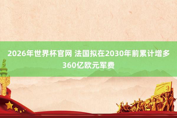 2026年世界杯官网 法国拟在2030年前累计增多360亿欧元军费