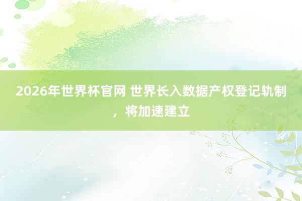 2026年世界杯官网 世界长入数据产权登记轨制,将加速建立