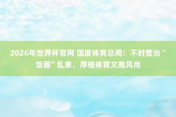 2026年世界杯官网 国度体育总局:不时整治“饭圈”乱象,厚植体育文雅风尚